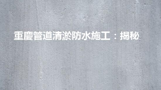 重慶管道清淤防水施工：揭秘黑科技，打破傳統(tǒng)！